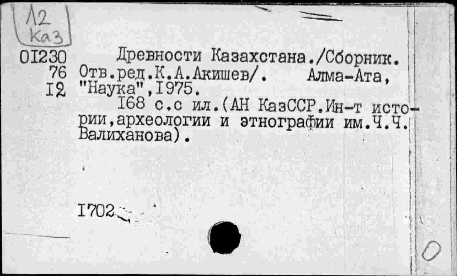 ﻿і 01230 Древности Казахстана./Сборник.
76 Отв.ред.К.А.Акишев/.	Алма-Ата,
12 "Наука”,1975.
168 с.с ил.(АН КазССР.Ин-т истории , археологии и этнографии им.Ч.Ч.! Валиханова).
1702/-